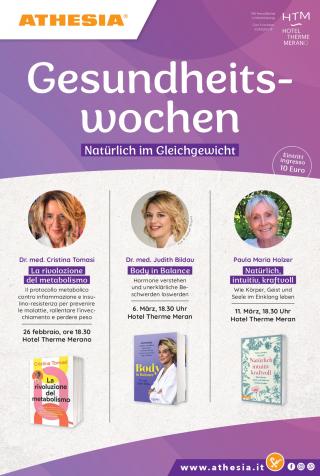 Flyer in Violett mit der Überschrift „Gesundheitswochen – Natürlich im Gleichgewicht“ und dem Hinweis „Eintritt ingresso 10 €“.
Drei Vorträge im Hotel Therme Meran:
Dr. Cristina Tomasi, La rivoluzione del metabolismo, 26.02., 18:30
Dr. Judith Bildau, Body in Balance, 06.03., 18:30
Paula Maria Holzer, Natürlich, intuitiv, kraftvoll, 11.03., 18:30
Alle mit Foto und Buchcover.